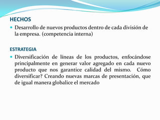 HECHOS
 Desarrollo de nuevos productos dentro de cada división de

la empresa. (competencia interna)
ESTRATEGIA
 Diversificación de líneas de los productos, enfocándose
principalmente en generar valor agregado en cada nuevo
producto que nos garantice calidad del mismo. Cómo
diversificar? Creando nuevas marcas de presentación, que
de igual manera globalice el mercado

 