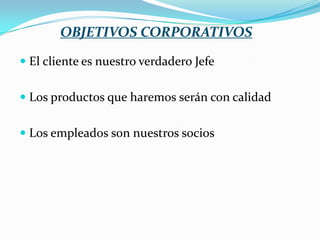 OBJETIVOS CORPORATIVOS
 El cliente es nuestro verdadero Jefe
 Los productos que haremos serán con calidad
 Los empleados son nuestros socios

 