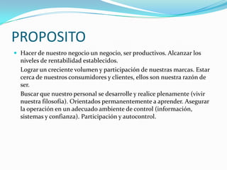 PROPOSITO
 Hacer de nuestro negocio un negocio, ser productivos. Alcanzar los

niveles de rentabilidad establecidos.
Lograr un creciente volumen y participación de nuestras marcas. Estar
cerca de nuestros consumidores y clientes, ellos son nuestra razón de
ser.
Buscar que nuestro personal se desarrolle y realice plenamente (vivir
nuestra filosofía). Orientados permanentemente a aprender. Asegurar
la operación en un adecuado ambiente de control (información,
sistemas y confianza). Participación y autocontrol.

 