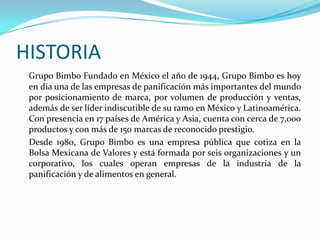 HISTORIA
Grupo Bimbo Fundado en México el año de 1944, Grupo Bimbo es hoy
en día una de las empresas de panificación más importantes del mundo
por posicionamiento de marca, por volumen de producción y ventas,
además de ser líder indiscutible de su ramo en México y Latinoamérica.
Con presencia en 17 países de América y Asia, cuenta con cerca de 7,000
productos y con más de 150 marcas de reconocido prestigio.
Desde 1980, Grupo Bimbo es una empresa pública que cotiza en la
Bolsa Mexicana de Valores y está formada por seis organizaciones y un
corporativo, los cuales operan empresas de la industria de la
panificación y de alimentos en general.

 