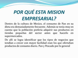 POR QUÉ ESTA MISION
EMPRESARIAL?
Dentro de la cultura de Mexico, el consumo de Pan en su
dieta era demasiadamente frecuente. Además se tenia muy en
cuenta que la población prefería adquirir sus productos en
tiendas pequeñas del sector antes que hacerlo en
supermercados.
De allí se logra identificar que los tipos de negocios que
tendían a crecer con mayor facilidad eran los que ofertaban
productos de consumo diario. Pan y Pescado por lo general

 