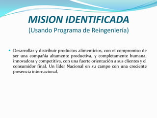 MISION IDENTIFICADA
(Usando Programa de Reingeniería)
 Desarrollar y distribuir productos alimenticios, con el compromiso de

ser una compañía altamente productiva, y completamente humana,
innovadora y competitiva, con una fuerte orientación a sus clientes y el
consumidor final. Un líder Nacional en su campo con una creciente
presencia internacional.

 