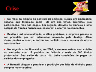  No meio da disputa do controle da empresa, surgiu um empresário
italiano, que tornou-se sócio de um dos filhos, arrematou sua
participação, mas não pagou. Em seguida, desvios de dinheiro e uma
coleção de fraudes financeiras, passaram a ocorrer na companhia.
 Devido a má administração, e altos prejuízos, a empresa passou a
ser presidida por um interventor nomeado pela Justiça. Além
disso, perdeu o rumo, e entrou em declínio com a entrada de novos
concorrentes.
 No auge da crise financeira, em 2003, a empresa estava sem crédito
no mercado, com 12 pedidos de falência e mais de 500 títulos
protestados. Seu saldo de caixa não tinha condições de pagar os
salários dos empregados.
 A Bombril chegou a paralisar a produção por falta de dinheiro para
comprar matéria-prima
 