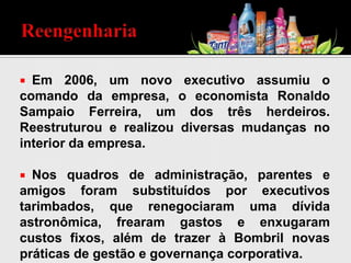  Em 2006, um novo executivo assumiu o
comando da empresa, o economista Ronaldo
Sampaio Ferreira, um dos três herdeiros.
Reestruturou e realizou diversas mudanças no
interior da empresa.
 Nos quadros de administração, parentes e
amigos foram substituídos por executivos
tarimbados, que renegociaram uma dívida
astronômica, frearam gastos e enxugaram
custos fixos, além de trazer à Bombril novas
práticas de gestão e governança corporativa.
 