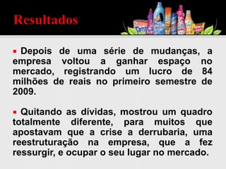  Depois de uma série de mudanças, a
empresa voltou a ganhar espaço no
mercado, registrando um lucro de 84
milhões de reais no primeiro semestre de
2009.
 Quitando as dívidas, mostrou um quadro
totalmente diferente, para muitos que
apostavam que a crise a derrubaria, uma
reestruturação na empresa, que a fez
ressurgir, e ocupar o seu lugar no mercado.
 