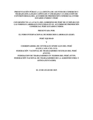 PRESENTACIÓN PÚBLICA A LA OFICINA DE ASUNTOS DE COMERCIO Y
TRABAJO (OTLA) BAJO CAPÍTULOS 17 (TRABAJO) Y 21 (SOLUCIÓN DE
CONTROVERSIAS) DEL ACUERDO DE PROMOCÍON COMERCIAL ENTRE
ESTADOS UNIDOS Y PERÚ
CON RESPECTO A LA FALTA DEL GOBIERNO DE PERÚ DE CUMPLIR CON
LAS NORMAS LABORALES INCLUIDAS EN EL ACUERDO DE PROMOCIÓN
COMERCIAL PERÚ-ESTADOS UNIDOS
PRESENTADA POR:
EL FORO INTERNACIONAL DE DERECHOS LABORALES (ILRF)
PERÚ EQUIDAD
Y
COORDINADORA DE CENTRALES SINDICALES DEL PERÚ
(CGTP, CATP, CTP, CUT)
FEDERACIÓN NACIONAL DE TRABAJADORES TEXTILES DEL PERÚ
(FNTTP)
FEDERACION DE TRABAJADORES EN TEJIDOS DEL PERÚ (FTTP)
FEDERACIÓN NACIONAL DE TRABAJADORES DE LA AGROINDUSTRIA Y
AFINES (FENTAGRO)
EL 23 DE JULIO DE 2015
 