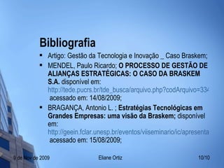 Bibliografia Artigo: Gestão da Tecnologia e Inovação _ Caso Braskem; MENDEL, Paulo Ricardo;  O PROCESSO DE GESTÃO DE ALIANÇAS ESTRATÉGICAS: O CASO DA BRASKEM S.A.  disponível em:  http://tede.pucrs.br/tde_busca/arquivo.php?codArquivo=334  acessado em: 14/08/2009; BRAGANÇA, Antonio L. ;  Estratégias Tecnológicas em Grandes Empresas: uma visão da Braskem;  disponível em:  http://geein.fclar.unesp.br/eventos/viiseminario/ic/apresentacao_palestrantes/Antonio_Bragan%C3%A7a_1.ppt  acessado em: 15/08/2009; 