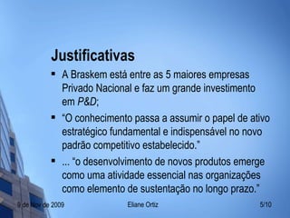 Justificativas A Braskem está entre as 5 maiores empresas Privado Nacional e faz um grande investimento em  P&D ; “ O conhecimento passa a assumir o papel de ativo estratégico fundamental e indispensável no novo padrão competitivo estabelecido.” ... “o desenvolvimento de novos produtos emerge como uma atividade essencial nas organizações como elemento de sustentação no longo prazo.” 