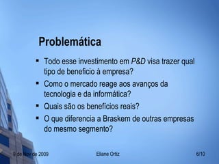 Problemática Todo esse investimento em  P&D  visa trazer qual tipo de beneficio à empresa? Como o mercado reage aos avanços da tecnologia e da informática? Quais são os benefícios reais? O que diferencia a Braskem de outras empresas do mesmo segmento? 