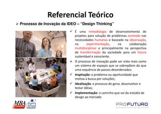 Referencial Teórico
Processo de Inovação da IDEO – “Design Thinking”
                            É uma metodologia de desenvolvimento de
                            projetos para solução de problemas centrado nas
                            necessidades humanas e baseado na observação,
                            na       experimentação,      na       colaboração
                            multidisciplinar e principalmente na perspectiva
                            de transformação da sociedade para um futuro
                            sustentável e consciente.
                            O processo de inovação pode ser visto mais como
                            um sistema de espaços que se sobrepõem do que
                            uma sequência de passos desordenados:
                            Inspiração: o problema ou oportunidade que
                            motiva a busca por soluções;
                            Idealização: o processo de gerar, desenvolver e
                            testar idéias;
                            Implementação: o caminho que vai do estúdio de
                            design ao mercado
 