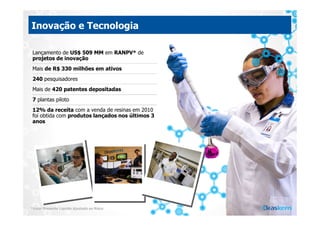 Inovação e Tecnologia

 Lançamento de US$ 509 MM em RANPV* de
 projetos de inovação
 Mais de R$ 330 milhões em ativos
 240 pesquisadores
 Mais de 420 patentes depositadas
 7 plantas piloto
 12% da receita com a venda de resinas em 2010
 foi obtida com produtos lançados nos últimos 3
 anos




*Valor Presente Líquido Ajustado ao Risco
 