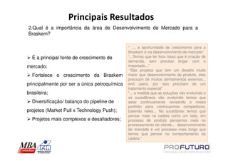 Principais Resultados
2.Qual é a importância da área de Desenvolvimento de Mercado para a
Braskem?

                                              “ ..., a oportunidade de crescimento para a
                                              Braskem é via desenvolvimento de mercado”
  É a principal fonte de crescimento de       “...Temos que ter foco nisso que é criação de
                                              demanda, sem precisar brigar com o
mercado;                                      importado...”
                                               “São projetos que tem um desafio muito
  Fortalece o crescimento da Braskem          maior que desenvolvimento de produto, eles
                                              precisam de muitos alinhamentos externos...
principalmente por ser a única petroquímica   end users, por isso precisam de um
                                              tratamento especial”
brasileira;                                   “... a medida que as soluções vão evoluindo e
                                              os sucedâneos vão evoluindo temos que
  Diversificação/ balanço do pipeline de      estar continuamente revisando o nosso
                                              portfólio para continuarmos competitivos,
projetos (Market Pull x Technology Push);     batendo neles... No sucedâneo temos que
                                              pensar mais na cadeia como um todo, em
  Projetos mais complexos e desafiadores;     processo de produto pensamos mais no
                                              processamento do cliente... desenvolvimento
                                              de mercado é um processo mais longo que
                                              temos que pensar no comportamento da
                                              cadeia.”
 