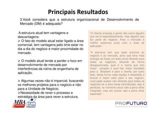 Principais Resultados
 3.Você considera que a estrutura organizacional de Desenvolvimento de
 Mercado (DM) é adequada?

A estrutura atual tem vantagens e               “O cliente enxerga a gente não como alguém
desvantagens:                                   que vai lá esporadicamente, mas alguém que
                                                faz parte do negócio. Para o mercado é
   O fato do modelo atual estar ligado a área
                                                melhor estarmos junto com a área de
comercial, tem vantagens pelo time estar no     aplicação.”
dia a dia do negócio e maior proximidade do
mercado.                                        “A estrutura tem que estar próxima ao
                                                negócio e ao mercado, acho que teria mais
                                                sinergia se fosse um área única olhando para
   O modelo atual tende a perder o foco em      todos os negócios, olhando de forma
desenvolvimento de mercado por                  desapaixonada, qual é a resina que tem
interferências da rotina de engenharia de       maior vocação e qual traz maior resultado
                                                para a Braskem e para o cliente, por outro
aplicação.
                                                lado, desta forma cada equipe é desafiada a
                                                buscar o maior valor para o seu negócio,
  Algumas vezes não é imparcial, buscando       você pode acabar não olhando para todos os
os melhores projetos para o negócio e não       negócios se a área fosse centralizada, isso é
                                                pendular, no momento atual vale a pena olhar
para a Unidade de Negócio.
                                                integrado, mas em outros vale a pena olhar
 Necessidade de rever o processo e              separado.”
estratégia da área para rever a estrutura.
 