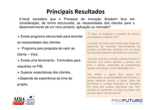 Principais Resultados
    6.Você considera que o Processo de Inovação Braskem leva em
    consideração, de forma estruturada, as necessidades dos clientes para o
    desenvolvimento de um novo produto, aplicação ou mercado?

                                                “O Visio vai fortalecer a posição do cliente,
    Existe programa estruturado para levantar   vai fortalecer o Market Pull.”

as necessidades dos clientes.                   “Levando em conta que temos road maps por
                                                segmento de mercado, benchmarking de
     Programa para proposta de valor ao         produto e tendências, estamos com os ativos
                                                de inovação bastante alinhados ao mercado.”
cliente – Visio.
                                                “Quando você faz o projeto precisa levantar e
    Existe uma ferramenta - Formulário para     valorizar que outros ganhos o projeto trás
                                                para o cliente, superando as expectativas
requisitos no PIB.                              (gastos de energia, sustentabilidade,etc).”
    Superar expectativas dos clientes.
                                                “Na média a gente leva pouco em
    Depende da experiência do time do           consideração as necessidades dos clientes, a
                                                gente pergunta pouco, a gente parte de
projeto.                                        premissas e começa desenhar as soluções
                                                em cima das nossas premissas que nem
.                                               sempre se confirmam ao final do projeto (se
                                                era isso que o cliente queria).”
 
