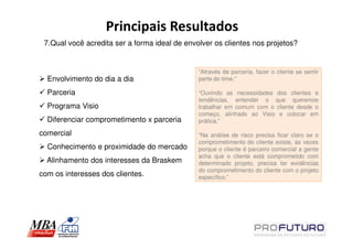 Principais Resultados
 7.Qual você acredita ser a forma ideal de envolver os clientes nos projetos?


                                               “Através de parceria, fazer o cliente se sentir
  Envolvimento do dia a dia                    parte do time.”

  Parceria                                     “Ouvindo as necessidades dos clientes e
                                               tendências, entender o que queremos
  Programa Visio                               trabalhar em comum com o cliente desde o
                                               começo, alinhado ao Visio e colocar em
  Diferenciar comprometimento x parceria       prática.”

comercial                                      “Na análise de risco precisa ficar claro se o
                                               comprometimento do cliente existe, às vezes
  Conhecimento e proximidade do mercado        porque o cliente é parceiro comercial a gente
                                               acha que o cliente está comprometido com
  Alinhamento dos interesses da Braskem        determinado projeto, precisa ter evidências
                                               do comprometimento do cliente com o projeto
com os interesses dos clientes.                específico.”
 