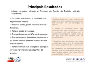 Principais Resultados
 8.Você considera eficiente o Processo de Gestão de Portfólio utilizado
 atualmente?

  O portfólio está alinhado as prioridades dos   .“Os lideres estão muito mais a bordo do que
segmentos de negócio.                            antigamente neste quesito e os projetos muito
                                                 mais alinhados com as estratégias de
  Processo correto, porém necessita de maior     negócio”

freqüência.                                      “A revisão da priorização estou mais
                                                 confortável, está mais consistente. A revisão
  Falta de gestão de recursos.
                                                 de premissas está mais alinhada com a
  Priorização apenas por NPV não é adequada.     expectativa e estratégia do negócio, mas isso
                                                 não quer dizer que estamos com um
  Precisa ser gerido dependendo da dinâmica e    processo melhor.”
do cenário de cada negócio e da visão de cada    .“Precisamos fazer benchmark com outras
líder de negócio.                                empresas para saber como é a distribuição
                                                 dos projetos nos portfólios dos concorrentes.”
  Falta benchmark para avaliação do balanço da
                                                 “No conceito no PIB não deve ser utilizado
inovação incremental x radical portfólio de      uma lista, mas sim várias lentes, se não fica
                                                 pobre, qualquer ranking ...fica pobre. Olhar o
projetos.
                                                 conjunto, não por negócio”
 