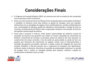Considerações Finais
O Programa de Inovação Braskem (PIB) é um processo que está no estado da arte comparado
com os processos vistos na literatura.
Existe uma série de pontos fortes do PIB que foram levantados pelos entrevistados da Braskem
e validados na literatura como boas práticas na gestão da inovação, como por exemplo:
alinhamento com as estratégias de negócio, times multidisciplinares, comitês multidisciplinares
com a participação da liderança, gestão de indicadores, demonstração e entrega de valor ao
acionista, reconhecimento do PIB por toda a organização, disciplina, comunicação, ferramenta
para gestão e padronização de práticas.
Como todo o processo é continuo, ainda existem oportunidades de melhorias através de
evoluções do processo que garantam que andem na mesma velocidade do crescimento da
Braskem e dinamismo do mercado, os principais pontos de melhoria são: foco excessivo no
cumprimento das metas correndo o risco de perda de oportunidade ou perda de foco nos
projetos que realmente são importantes ao negócio, investir mais no desenvolvimento e
formação dos gestores de projetos, aprimorar a análise e plano de mitigação dos riscos dos
projetos, flexibilizar o PIB para permitir que o surgimento de inovações mais significativas,
conforme citado na literatura, intensificar as questões de propriedades intelectual, no sentido
de proteger mais e melhor as inovações geradas pela empresa, melhorar a gestão de
conhecimento na Braskem como um todo.
 