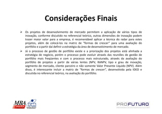 Considerações Finais
Os projetos de desenvolvimento de mercado permitem a aplicação de vários tipos de
inovação, conforme discutido no referencial teórico, outras dimensões de inovação podem
trazer maior valor para a empresa, é recomendável aplicar a técnica do radar para estes
projetos, além de colocá-los na matriz de “formas de crescer” para uma avaliação do
portfólio e a partir daí definir a estratégia da área de desenvolvimento de mercado.
Já o processo de gestão de portfólio existe e a priorização dos projetos está alinhada a
estratégia de negócio, porém o processo pode evoluir através das reuniões de gestão de
portfólio mais freqüentes e com o processo mais estruturado, através da avaliação do
portfólio de projetos a partir de várias lentes (NPV, RANPV, tipo e grau de inovação,
segmento de mercado, cliente parceiro e não somente Valor Presente Líquido (NPV). Além
disso, é interessante incluir a matriz de “formas de crescer”, desenvolvida pela IDEO e
discutida no referencial teórico, na avaliação do portfólio.
 