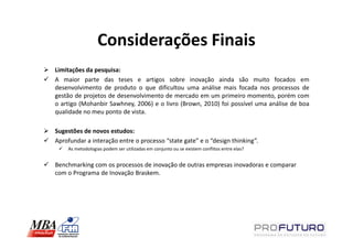 Considerações Finais
Limitações da pesquisa:
A maior parte das teses e artigos sobre inovação ainda são muito focados em
desenvolvimento de produto o que dificultou uma análise mais focada nos processos de
gestão de projetos de desenvolvimento de mercado em um primeiro momento, porém com
o artigo (Mohanbir Sawhney, 2006) e o livro (Brown, 2010) foi possível uma análise de boa
qualidade no meu ponto de vista.

Sugestões de novos estudos:
Aprofundar a interação entre o processo “state gate” e o “design thinking”.
    As metodologias podem ser utilizadas em conjunto ou se existem conflitos entre elas?


Benchmarking com os processos de inovação de outras empresas inovadoras e comparar
com o Programa de Inovação Braskem.
 