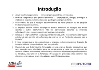 Introdução
Atingir excelência operacional - reinventar para a excelência em inovação;
Otimizar a organização para produzir em massa - Criar produtos, serviços, estratégias e
modelos de negócios radicalmente novos, que tragam valor para o cliente.
Visão estreita do que é inovação: desenvolvimento de novos produtos ou de pesquisa
tradicional e desenvolvimento.
As empresas tendem a inovar ao longo das mesmas dimensões. As inovações são muito
restritas e outras oportunidades não são aproveitadas, deixando as empresas
vulneráveis frente a concorrentes com perspectivas mais amplas.
Para que as empresas tenham sucesso a partir da inovação, se faz necessária uma abordagem
estruturada para permitir a transformação da empresa em um “ambiente adequado para a
inovação”.
É nesse contexto que se faz necessário que as empresas tenham um processo de gestão da
inovação eficiente e disseminada em toda a organização.
O estudo de caso deste trabalho, foi baseado em uma empresa do setor petroquímico que
tem inovação como prioridade e parte de sua estratégia, e conta com um processo de
inovação bastante estruturado e robusto que foi construído respeitando os princípios citados
na literatura, mas também as fortalezas e fraquezas dos processos antes existentes nas
diferentes empresas que foram integradas e a experiência das pessoas.
 