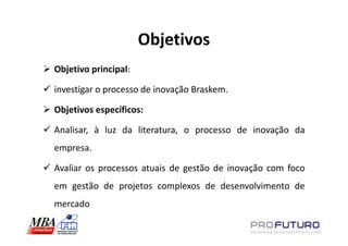 Objetivos
Objetivo principal:

investigar o processo de inovação Braskem.

Objetivos específicos:

Analisar, à luz da literatura, o processo de inovação da
empresa.

Avaliar os processos atuais de gestão de inovação com foco
em gestão de projetos complexos de desenvolvimento de
mercado
 