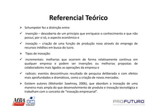 Referencial Teórico
Schumpeter fez a distinção entre:
invenção – descoberta de um princípio que enriquece o conhecimento e que não
possui, por si só, o aspecto econômico e
 inovação – criação de uma função de produção nova através do emprego de
recursos inéditos em busca do lucro.
Tipos de inovação:
 incrementais: melhorias que ocorrem de forma relativamente contínua em
qualquer empresa e podem ser invenções ou melhorias propostas de
colaboradores mais ligados as operações da empresa e
radicais: eventos descontínuos resultado de pesquisa deliberada e com efeitos
mais aprofundados e dramáticos, como a criação de novos mercados.
Existem autores (Mohanbir Sawhney, 2006), que abordam a inovação de uma
maneira mais ampla do que desenvolvimento de produto e inovação tecnológica e
trabalham com o conceito de “inovação empresarial”.
 