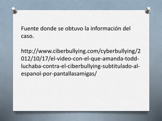 Fuente donde se obtuvo la información del
caso.
http://www.ciberbullying.com/cyberbullying/2
012/10/17/el-video-con-el-que-amanda-todd-
luchaba-contra-el-ciberbullying-subtitulado-al-
espanol-por-pantallasamigas/
 
