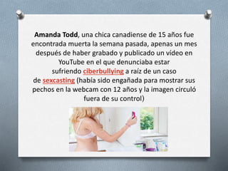 Amanda Todd, una chica canadiense de 15 años fue
encontrada muerta la semana pasada, apenas un mes
después de haber grabado y publicado un vídeo en
YouTube en el que denunciaba estar
sufriendo ciberbullying a raíz de un caso
de sexcasting (había sido engañada para mostrar sus
pechos en la webcam con 12 años y la imagen circuló
fuera de su control)
 