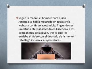 O Según la madre, el hombre para quien
Amanda se había mostrado en topless vía
webcam continuó acosándola, fingiendo ser
un estudiante y añadiendo en Facebook a los
compañeros de la joven, tras lo cual les
enviaba el vídeo con el desnudo de la menor.
Este llegó incluso a sus profesores.
 