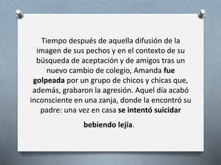Tiempo después de aquella difusión de la
imagen de sus pechos y en el contexto de su
búsqueda de aceptación y de amigos tras un
nuevo cambio de colegio, Amanda fue
golpeada por un grupo de chicos y chicas que,
además, grabaron la agresión. Aquel día acabó
inconsciente en una zanja, donde la encontró su
padre: una vez en casa se intentó suicidar
bebiendo lejía.
 