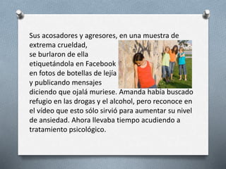 Sus acosadores y agresores, en una muestra de
extrema crueldad,
se burlaron de ella
etiquetándola en Facebook
en fotos de botellas de lejía
y publicando mensajes
diciendo que ojalá muriese. Amanda había buscado
refugio en las drogas y el alcohol, pero reconoce en
el vídeo que esto sólo sirvió para aumentar su nivel
de ansiedad. Ahora llevaba tiempo acudiendo a
tratamiento psicológico.
 