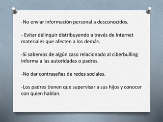 -No enviar información personal a desconocidos.
- Evitar delinquir distribuyendo a través de Internet
materiales que afecten a los demás.
-Si sabemos de algún caso relacionado al ciberbulling
informa a las autoridades o padres.
-No dar contraseñas de redes sociales.
-Los padres tienen que supervisar a sus hijos y conocer
con quien hablan.
 