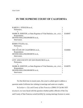 Filed 5/26/09




      IN THE SUPREME COURT OF CALIFORNIA


KAREN L. STRAUSS et al.,                                              )
  Petitioners,                                                        )
       v.                                                             )
MARK B. HORTON, as State Registrar of Vital Statistics, etc., et al., ) S168047
  Respondents;                                                        )
DENNIS HOLLINGSWORTH et al.,                                          )
  Interveners.                                                        )
———————————————————————————— )
ROBIN TYLER et al.,                                                   )
  Petitioners,                                                        )
       v.                                                             )
THE STATE OF CALIFORNIA et al.,                                       ) S168066
  Respondents;                                                        )
DENNIS HOLLINGSWORTH et al.,                                          )
  Interveners.                                                        )
———————————————————————————— )
CITY AND COUNTY OF SAN FRANCISCO et al.,                              )
  Petitioners,                                                        )
       v.                                                             )
MARK B. HORTON, as State Registrar of Vital Statistics, etc., et al., ) S168078
  Respondents;                                                        )
DENNIS HOLLINGSWORTH et al.,                                          )
  Interveners.                                                        )
————————————————————————————


        For the third time in recent years, this court is called upon to address a
question under California law relating to marriage and same-sex couples.
        In Lockyer v. City and County of San Francisco (2004) 33 Cal.4th 1055
(Lockyer), we were faced with the question whether public officials of the City
and County of San Francisco acted lawfully by issuing marriage licenses to same-



                                           1
 