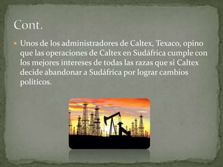Unos de los administradores de Caltex, Texaco, opino que las operaciones de Caltex en Sudáfrica cumple con los mejores intereses de todas las razas que si Caltex decide abandonar a Sudáfrica por lograr cambios políticos.Cont.