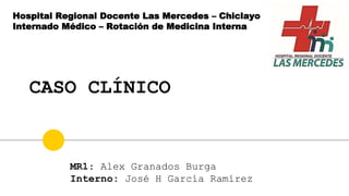 CASO CLÍNICO
Hospital Regional Docente Las Mercedes – Chiclayo
Internado Médico – Rotación de Medicina Interna
MR1: Alex Granados Burga
Interno: José H García Ramírez
 