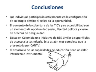 Conclusiones
• Los individuos participarán activamente en la configuración
  de su propio destino si se les da la oportunidad.
• El aumento de la cobertura de las TIC’s y su accesibilidad son
  un elemento de oportunidad social, libertad política y cierre
  de brechas de desigualdad.
• Existe en Colombia una iniciativa de RSE similar a super@ulas
  de acceso a la tecnología. Esta es aún mas completa que la
  presentada por CANTV.
• El desarrollo de las capacidades de educación tiene un valor
  intrínseco e instrumental.
 