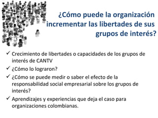 ¿Cómo puede la organización
                incrementar las libertades de sus
                              grupos de interés?

 Crecimiento de libertades o capacidades de los grupos de
  interés de CANTV
 ¿Cómo lo lograron?
 ¿Cómo se puede medir o saber el efecto de la
  responsabilidad social empresarial sobre los grupos de
  interés?
 Aprendizajes y experiencias que deja el caso para
  organizaciones colombianas.
 