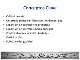 Conceptos Clave
•   Calidad de vida
•   Desarrollo se basa en libertades fundamentales
•   Expansión de libertad = fin primordial
•   Expansión de libertad = medio principal
•   Control al mercado limita libertades
•   Participación
•   Pobreza y desigualdad
 