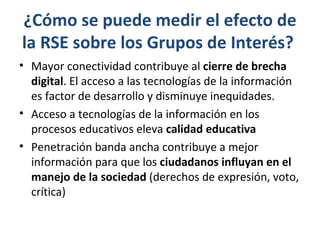 ¿Cómo se puede medir el efecto de
la RSE sobre los Grupos de Interés?
• Mayor conectividad contribuye al cierre de brecha
  digital. El acceso a las tecnologías de la información
  es factor de desarrollo y disminuye inequidades.
• Acceso a tecnologías de la información en los
  procesos educativos eleva calidad educativa
• Penetración banda ancha contribuye a mejor
  información para que los ciudadanos influyan en el
  manejo de la sociedad (derechos de expresión, voto,
  crítica)
 