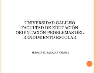 UNIVERSIDAD GALILEO FACULTAD DE EDUCACIÓN ORIENTACIÓN PROBLEMAS DEL RENDIMIENTO ESCOLAR     JESSICA M. SALAZAR VALDEZ 