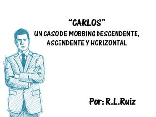 “CARLOS”
UN CASO DE MOBBING DESCENDENTE,
ASCENDENTE Y HORIZONTAL
Por: R.L.Ruiz
 