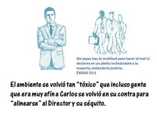 El ambiente se volvió tan “tóxico” que incluso gente
que era muy afín a Carlos se volvió en su contra para
“alinearse” al Director y su séquito.
No vayas tras la multitud para hacer el mal ni
declares en un pleito inclinándote a la
mayoría, violando la justicia.
ÉXODO 23:2
 