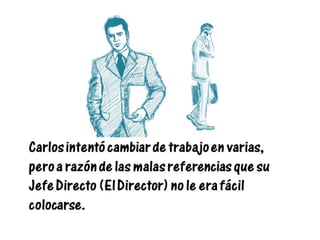 Carlos intentó cambiar de trabajo en varias,
pero a razón de las malas referencias que su
Jefe Directo (El Director) no le era fácil
colocarse.
 