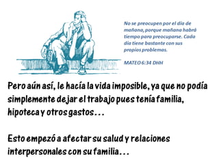 Pero aún así, le hacía la vida imposible, ya que no podía
simplemente dejar el trabajo pues tenía familia,
hipoteca y otros gastos…
Esto empezó a afectar su salud y relaciones
interpersonales con su familia…
No se preocupen por el día de
mañana, porque mañana habrá
tiempo para preocuparse. Cada
día tiene bastante con sus
propios problemas.
MATEO 6:34 DHH
 