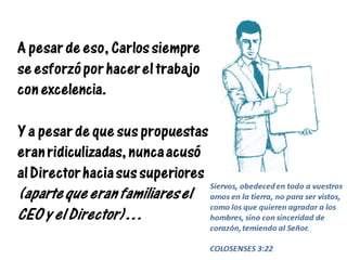 A pesar de eso, Carlos siempre
se esforzó por hacer el trabajo
con excelencia.
Y a pesar de que sus propuestas
eran ridiculizadas, nunca acusó
al Director hacia sus superiores
(aparte que eran familiares el
CEO y el Director)…
Siervos, obedeced en todo a vuestros
amos en la tierra, no para ser vistos,
como los que quieren agradar a los
hombres, sino con sinceridad de
corazón, temiendo al Señor.
COLOSENSES 3:22
 