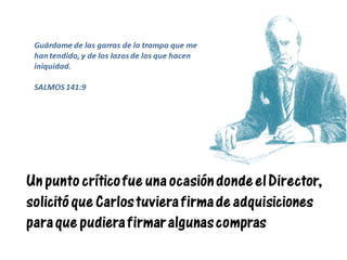 Un punto crítico fue una ocasión donde el Director,
solicitó que Carlos tuviera firma de adquisiciones
para que pudiera firmar algunas compras
Guárdame de las garras de la trampa que me
han tendido, y de los lazos de los que hacen
iniquidad.
SALMOS 141:9
 