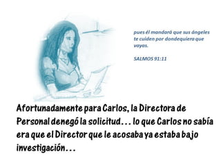 Afortunadamente para Carlos, la Directora de
Personal denegó la solicitud… lo que Carlos no sabía
era que el Director que le acosaba ya estaba bajo
investigación…
pues él mandará que sus ángeles
te cuiden por dondequiera que
vayas.
SALMOS 91:11
 