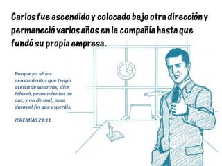 Carlos fue ascendido y colocado bajo otra dirección y
permaneció varios años en la compañía hasta que
fundó su propia empresa.
Porque yo sé los
pensamientos que tengo
acerca de vosotros, dice
Jehová, pensamientos de
paz, y no de mal, para
daros el fin que esperáis.
JEREMÍAS 29:11
 
