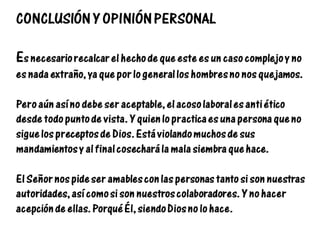 CONCLUSIÓN Y OPINIÓN PERSONAL
Es necesario recalcar el hecho de que este es un caso complejo y no
es nada extraño, ya que por lo general los hombres no nos quejamos.
Pero aún así no debe ser aceptable, el acoso laboral es anti ético
desde todo punto de vista. Y quien lo practica es una persona que no
sigue los preceptos de Dios. Está violando muchos de sus
mandamientos y al final cosechará la mala siembra que hace.
El Señor nos pide ser amables con las personas tanto si son nuestras
autoridades, así como si son nuestros colaboradores. Y no hacer
acepción de ellas. Porqué Él, siendo Dios no lo hace.
 