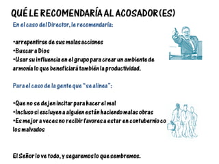 QUÉ LE RECOMENDARÍA AL ACOSADOR(ES)
En el caso del Director, le recomendaría:
•arrepentirse de sus malas acciones
•Buscar a Dios
•Usar su influencia en el grupo para crear un ambiente de
armonía lo que beneficiará también la productividad.
Para el caso de la gente que “se alinea”:
•Que no se dejen incitar para hacer el mal
•Incluso si excluyen a alguien están haciendo malas obras
•Es mejor a veces no recibir favores a estar en contubernio con
los malvados
El Señor lo ve todo, y segaremos lo que sembremos.
 